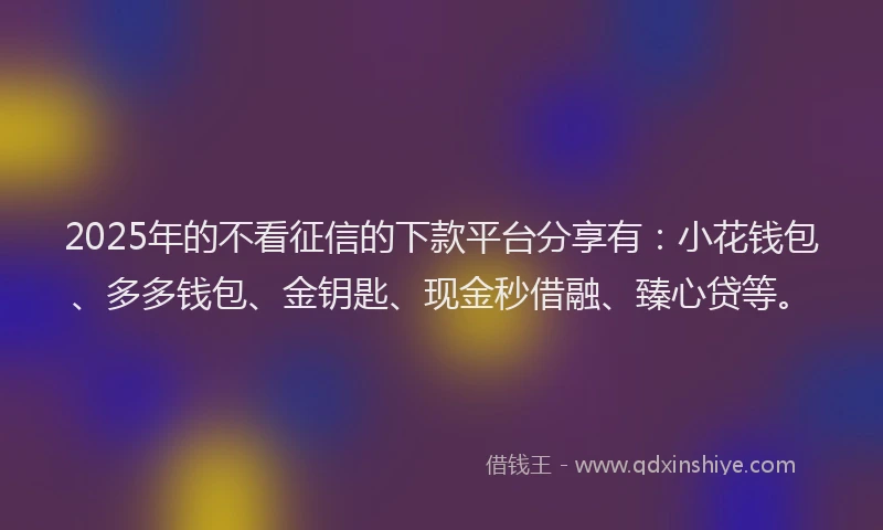 2025年的不看征信的下款平台分享有：小花钱包、多多钱包、金钥匙、现金秒借融、臻心贷等。