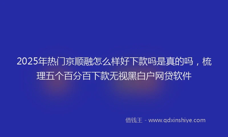2025年热门京顺融怎么样好下款吗是真的吗，梳理五个百分百下款无视黑白户网贷软件