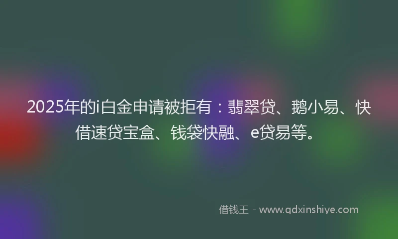 2025年的i白金申请被拒有：翡翠贷、鹅小易、快借速贷宝盒、钱袋快融、e贷易等。