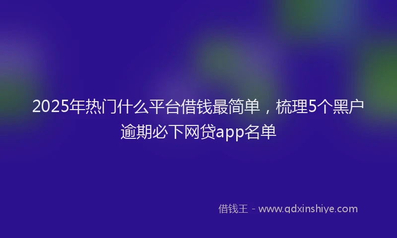 2025年热门什么平台借钱最简单，梳理5个黑户逾期必下网贷app名单
