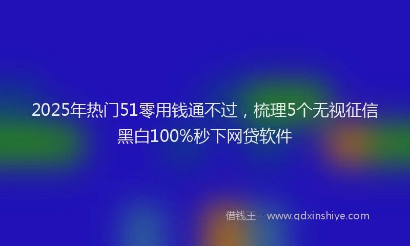 2025年热门51零用钱通不过，梳理5个无视征信黑白100%秒下网贷软件