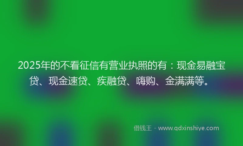 2025年的不看征信有营业执照的有：现金易融宝贷、现金速贷、疾融贷、嗨购、金满满等。