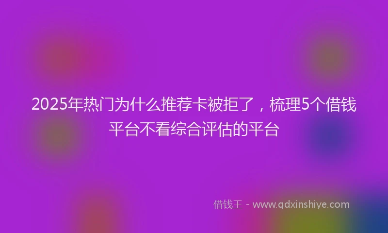 2025年热门为什么推荐卡被拒了，梳理5个借钱平台不看综合评估的平台