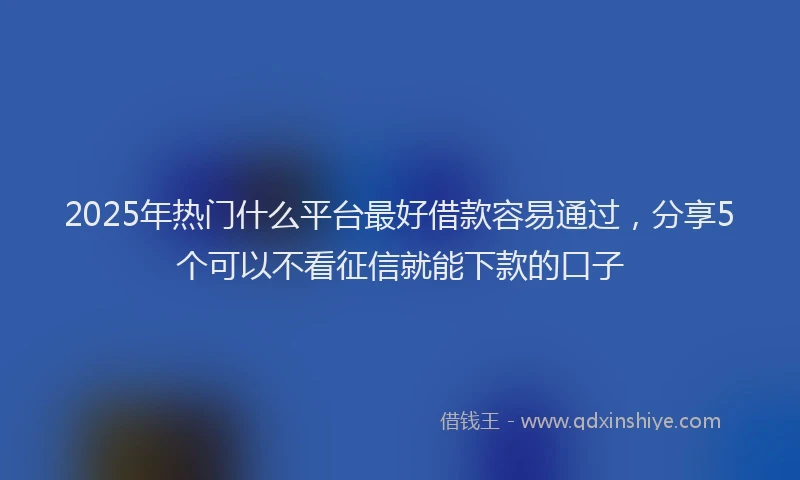 2025年热门什么平台最好借款容易通过，分享5个可以不看征信就能下款的口子