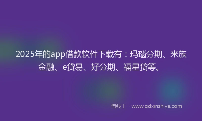2025年的app借款软件下载有：玛瑙分期、米族金融、e贷易、好分期、福星贷等。