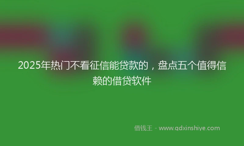 2025年热门不看征信能贷款的，盘点五个值得信赖的借贷软件