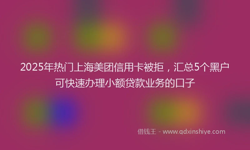 2025年热门上海美团信用卡被拒，汇总5个黑户可快速办理小额贷款业务的口子