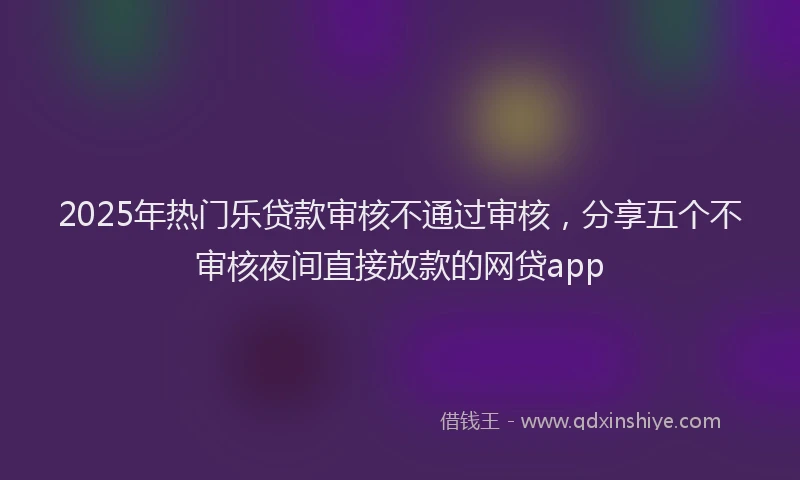 2025年热门乐贷款审核不通过审核，分享五个不审核夜间直接放款的网贷app