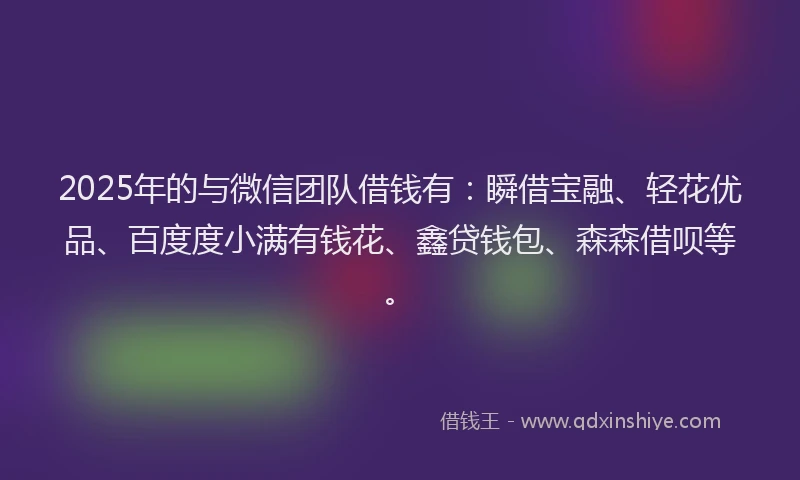2025年的与微信团队借钱有：瞬借宝融、轻花优品、百度度小满有钱花、鑫贷钱包、森森借呗等。