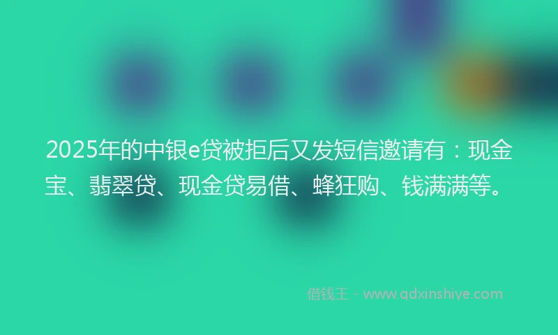 2025年的中银e贷被拒后又发短信邀请有：现金宝、翡翠贷、现金贷易借、蜂狂购、钱满满等。