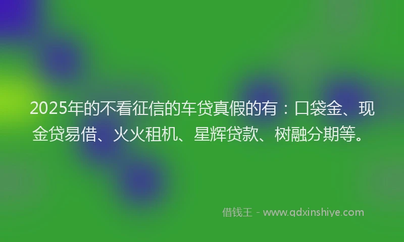 2025年的不看征信的车贷真假的有：口袋金、现金贷易借、火火租机、星辉贷款、树融分期等。