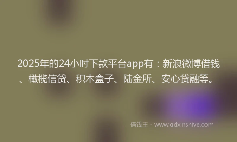 2025年的24小时下款平台app有：新浪微博借钱、橄榄信贷、积木盒子、陆金所、安心贷融等。