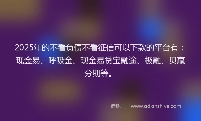 2025年的不看负债不看征信可以下款的平台有：现金易、呼吸金、现金易贷宝融途、极融、贝赢分期等。