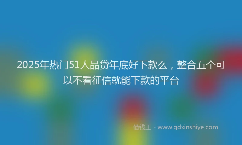 2025年热门51人品贷年底好下款么，整合五个可以不看征信就能下款的平台