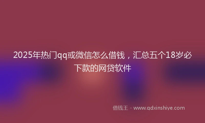 2025年热门qq或微信怎么借钱，汇总五个18岁必下款的网贷软件