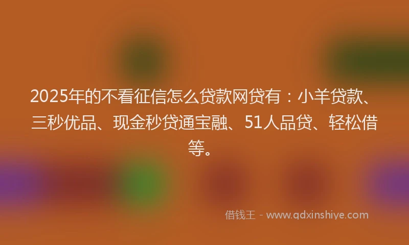 2025年的不看征信怎么贷款网贷有：小羊贷款、三秒优品、现金秒贷通宝融、51人品贷、轻松借等。