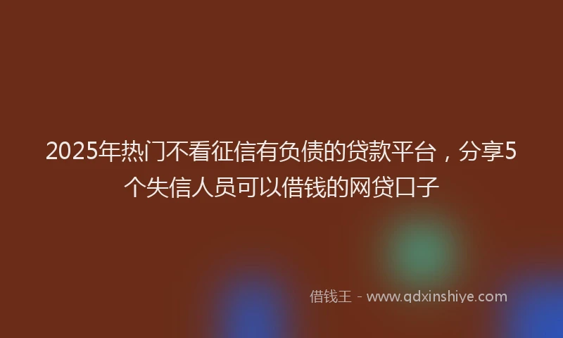 2025年热门不看征信有负债的贷款平台，分享5个失信人员可以借钱的网贷口子