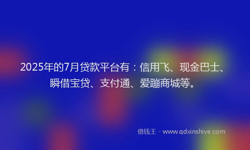 2025年的7月贷款平台有：信用飞、现金巴士、瞬借宝贷、支付通、爱蹦商城等。
