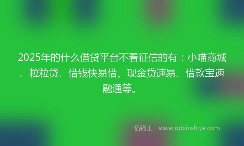 2025年的什么借贷平台不看征信的有：小喵商城、粒粒贷、借钱快易借、现金贷速易、借款宝速融通等。