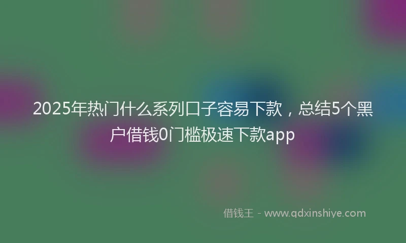 2025年热门什么系列口子容易下款，总结5个黑户借钱0门槛极速下款app