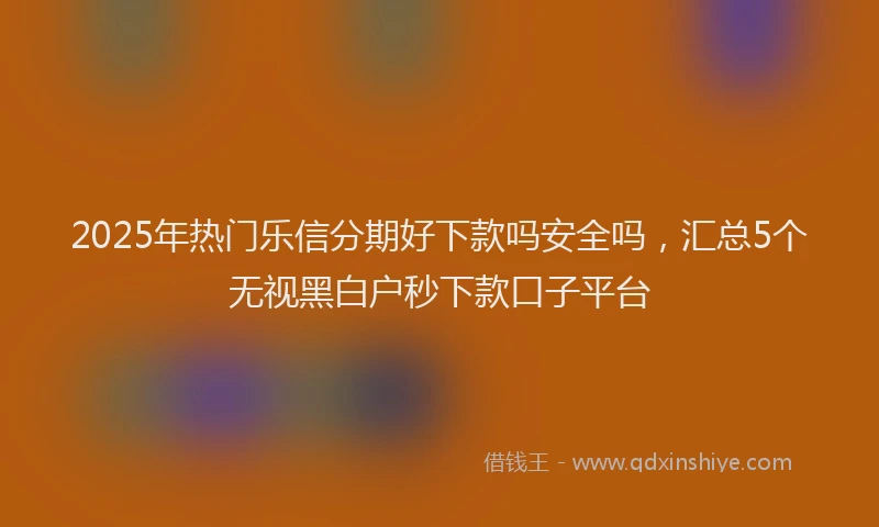 2025年热门乐信分期好下款吗安全吗，汇总5个无视黑白户秒下款口子平台