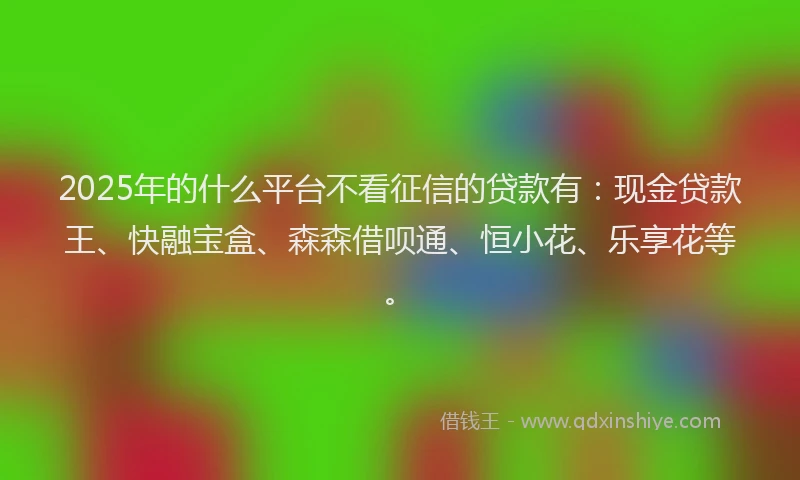 2025年的什么平台不看征信的贷款有：现金贷款王、快融宝盒、森森借呗通、恒小花、乐享花等。