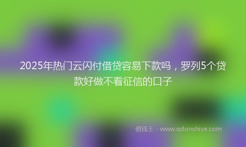 2025年热门云闪付借贷容易下款吗，罗列5个贷款好做不看征信的口子