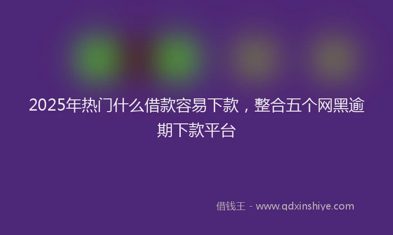 2025年热门什么借款容易下款，整合五个网黑逾期下款平台