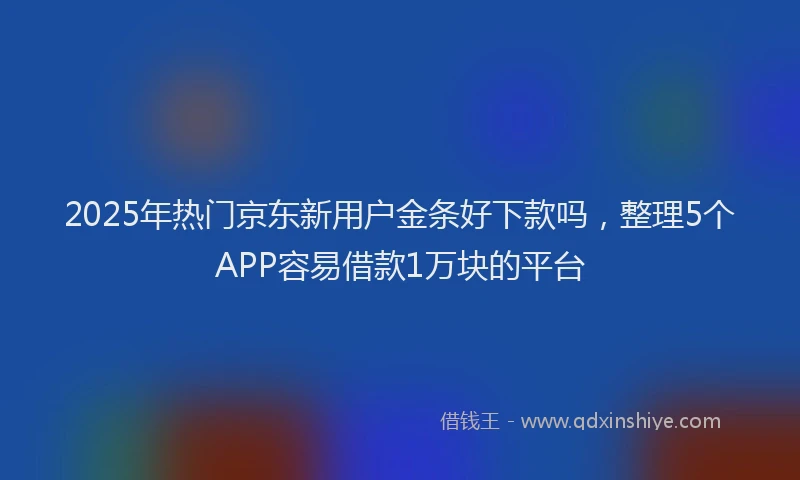2025年热门京东新用户金条好下款吗，整理5个APP容易借款1万块的平台
