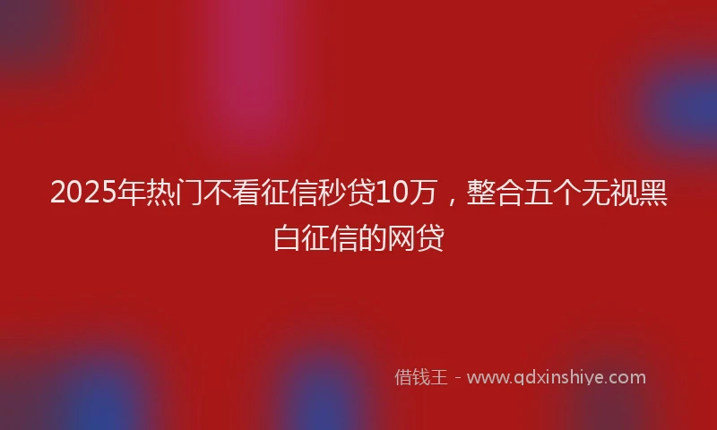 2025年热门不看征信秒贷10万，整合五个无视黑白征信的网贷