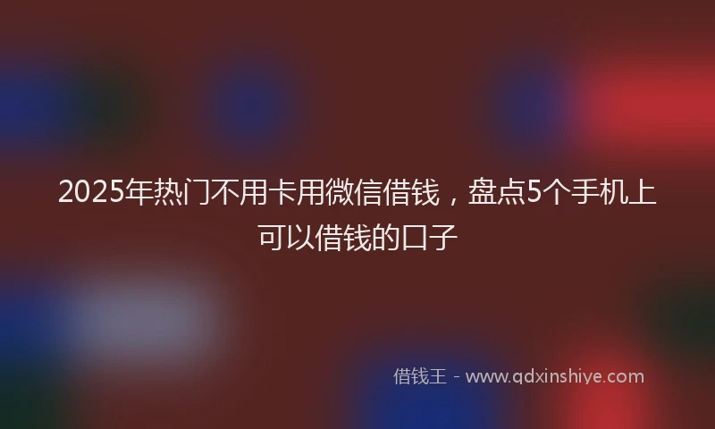 2025年热门不用卡用微信借钱，盘点5个手机上可以借钱的口子