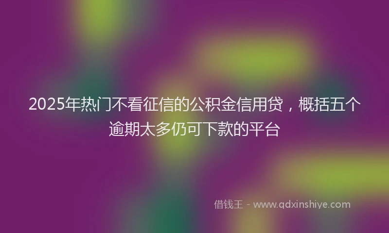 2025年热门不看征信的公积金信用贷，概括五个逾期太多仍可下款的平台