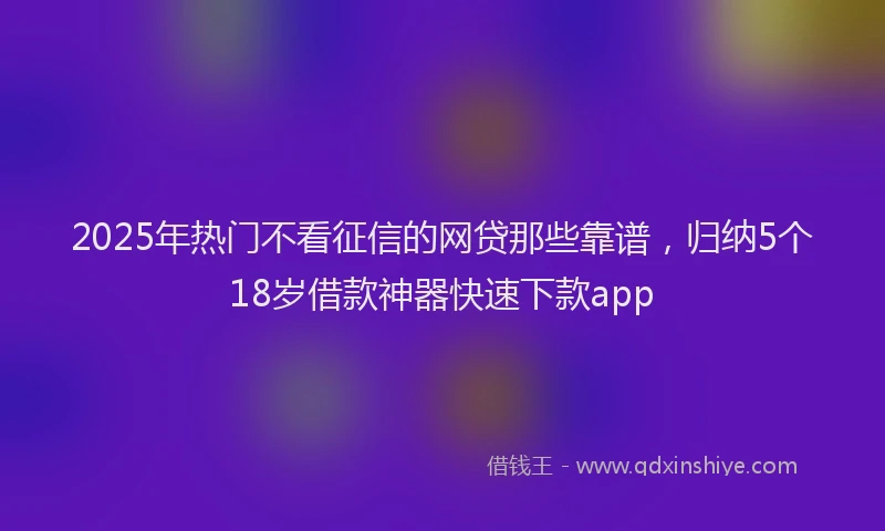 2025年热门不看征信的网贷那些靠谱，归纳5个18岁借款神器快速下款app