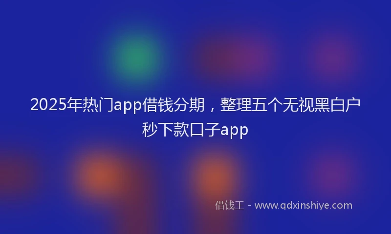 2025年热门app借钱分期，整理五个无视黑白户秒下款口子app