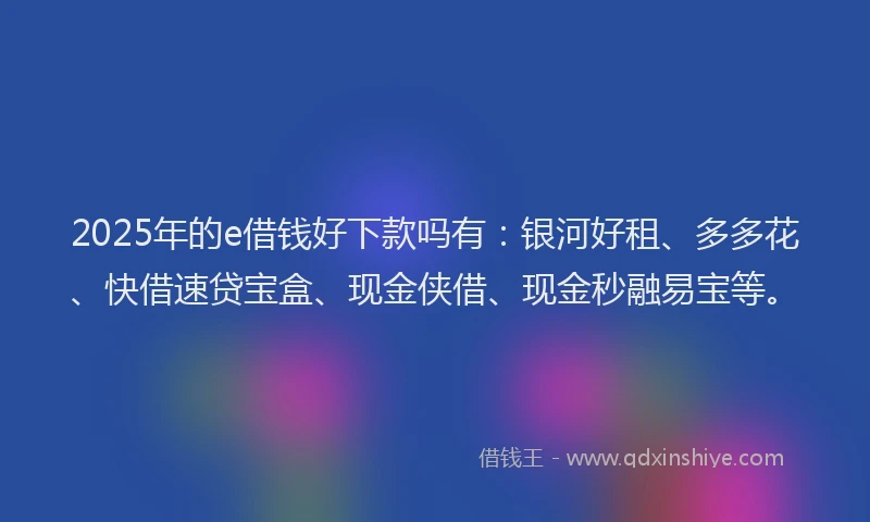 2025年的e借钱好下款吗有：银河好租、多多花、快借速贷宝盒、现金侠借、现金秒融易宝等。