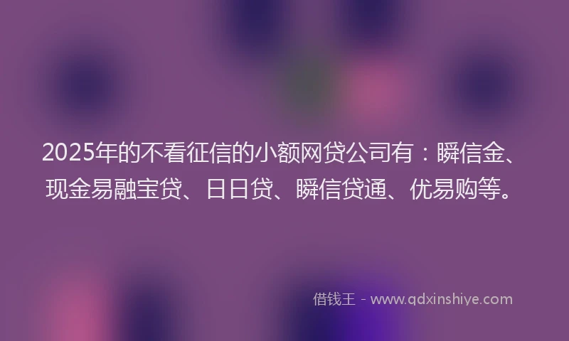 2025年的不看征信的小额网贷公司有：瞬信金、现金易融宝贷、日日贷、瞬信贷通、优易购等。