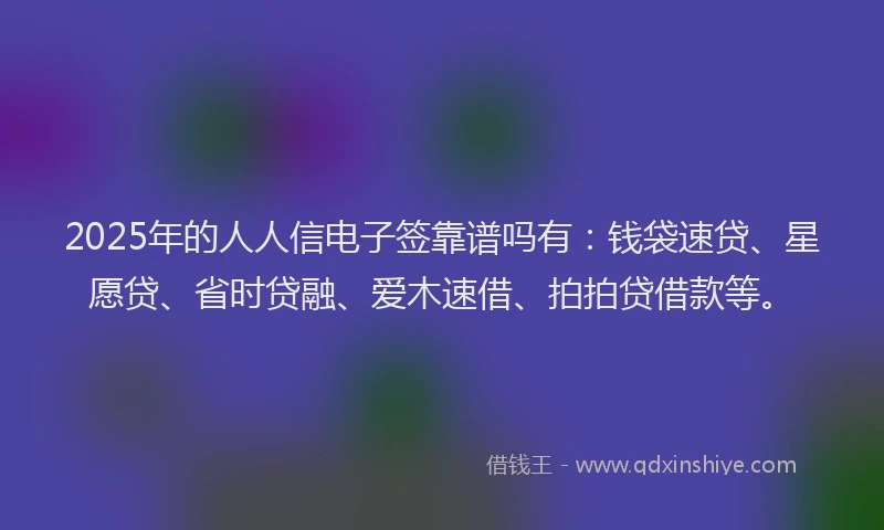 2025年的人人信电子签靠谱吗有：钱袋速贷、星愿贷、省时贷融、爱木速借、拍拍贷借款等。