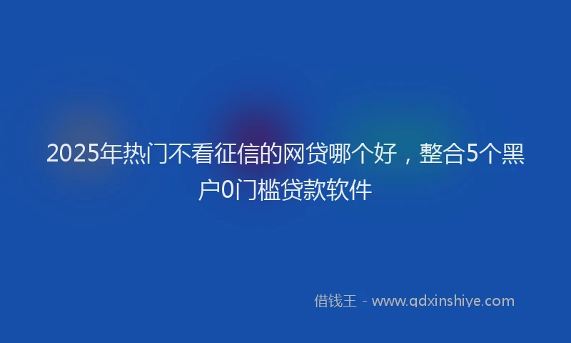 2025年热门不看征信的网贷哪个好，整合5个黑户0门槛贷款软件