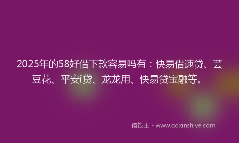 2025年的58好借下款容易吗有：快易借速贷、芸豆花、平安i贷、龙龙用、快易贷宝融等。