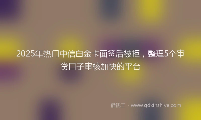 2025年热门中信白金卡面签后被拒，整理5个审贷口子审核加快的平台