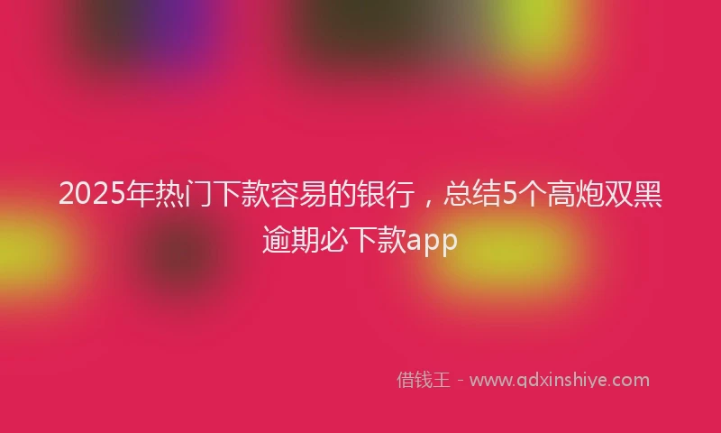 2025年热门下款容易的银行，总结5个高炮双黑逾期必下款app