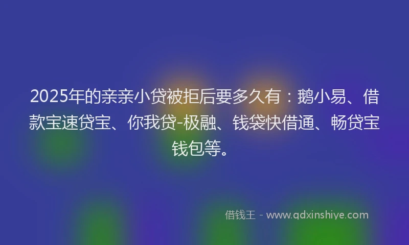 2025年的亲亲小贷被拒后要多久有：鹅小易、借款宝速贷宝、你我贷-极融、钱袋快借通、畅贷宝钱包等。