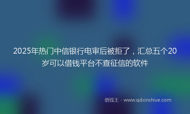 2025年热门中信银行电审后被拒了，汇总五个20岁可以借钱平台不查征信的软件