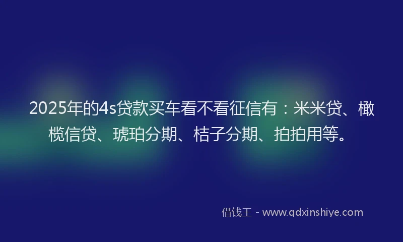 2025年的4s贷款买车看不看征信有：米米贷、橄榄信贷、琥珀分期、桔子分期、拍拍用等。