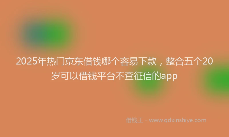 2025年热门京东借钱哪个容易下款，整合五个20岁可以借钱平台不查征信的app