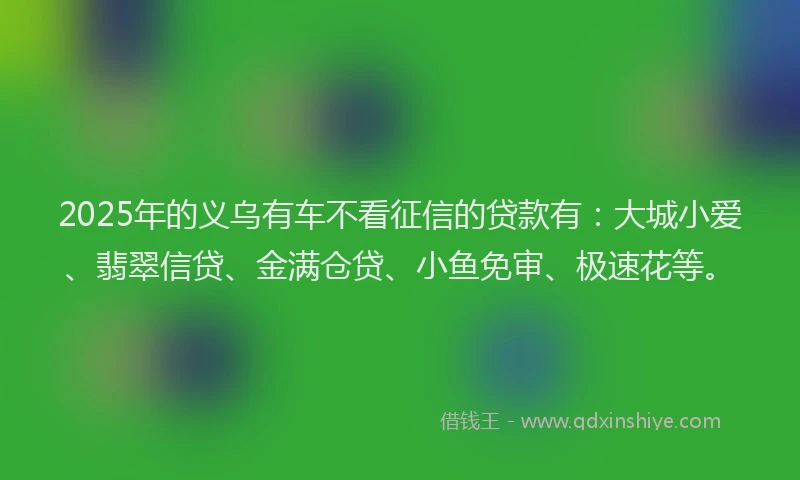 2025年的义乌有车不看征信的贷款有：大城小爱、翡翠信贷、金满仓贷、小鱼免审、极速花等。