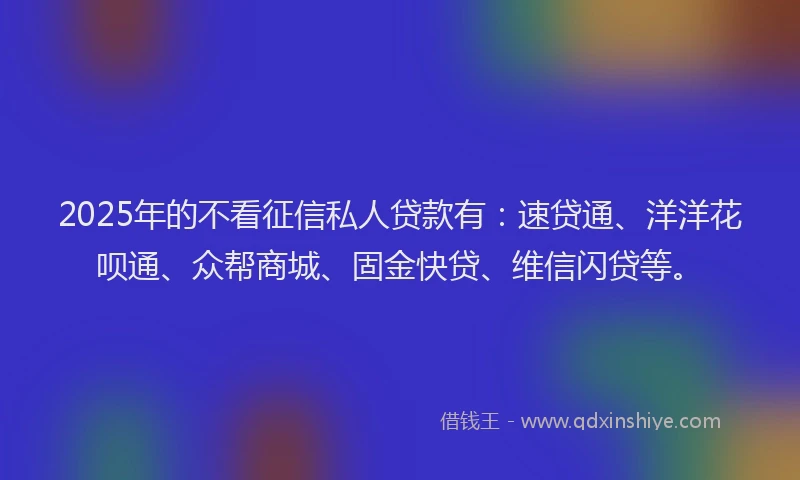 2025年的不看征信私人贷款有：速贷通、洋洋花呗通、众帮商城、固金快贷、维信闪贷等。