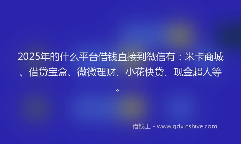 2025年的什么平台借钱直接到微信有：米卡商城、借贷宝盒、微微理财、小花快贷、现金超人等。