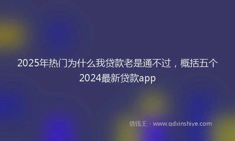 2025年热门为什么我贷款老是通不过，概括五个2024最新贷款app