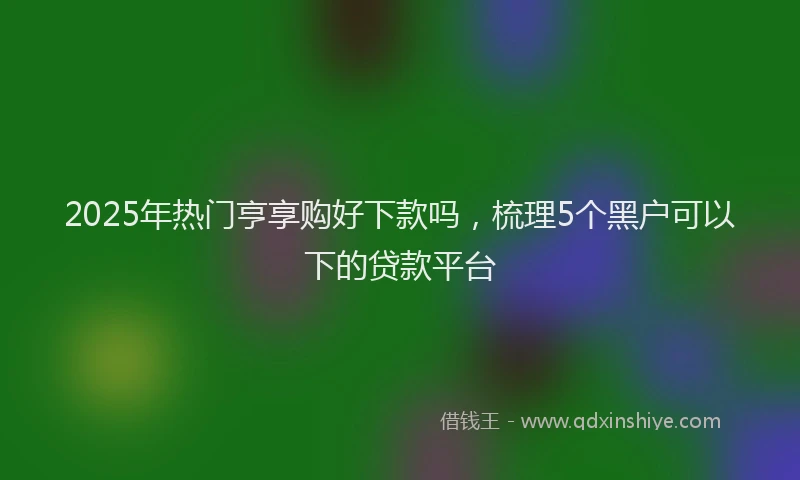 2025年热门亨享购好下款吗，梳理5个黑户可以下的贷款平台